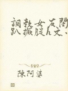 调教女友闺蜜跪趴撅腚h文小舞