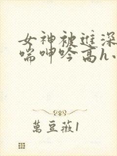 女神被进深处娇喘呻吟高h小说