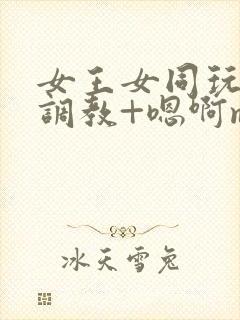 女王女同玩弄+调教+嗯啊m