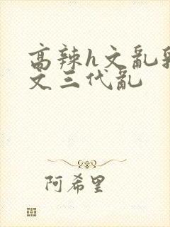 高辣h文乱乳h文三代乱