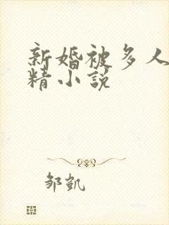 新婚被多人灌满精小说