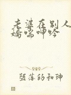 老婆在别人胯下娇喘呻吟