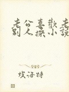 老公喜欢老婆被别人操小说