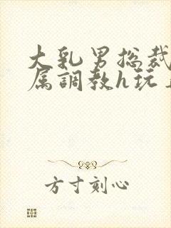 大乳男总裁被下属调教h玩弄双男小说