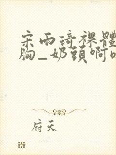 宋雨琦裸体被揉胸_奶头啊嗯