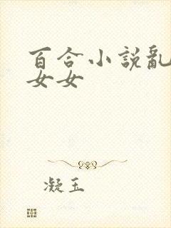 百合小说乱h伦女女
