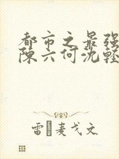 都市之最强狂兵陈六何沈轻舞顶点