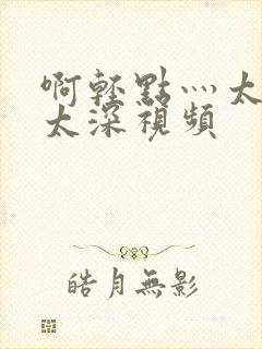 啊轻点灬太粗嗯太深视频