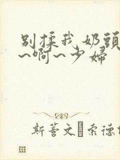 别揉我奶头~嗯~啊~少妇