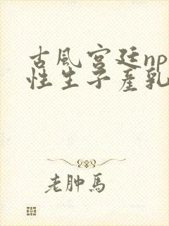 古风宫廷np双性生子产乳