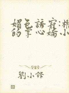 媚色诱宠:权臣的掌心娇小说全文免费阅读