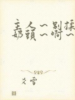 主人～别揉了～奶头～啊～嗯啊视频