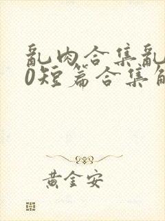 乱肉合集乱500短篇合集解密家庭视频