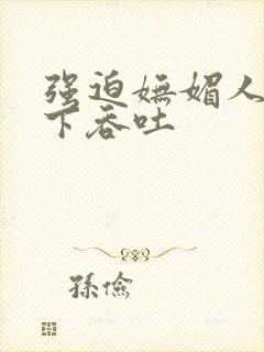 强迫妩媚人妻胯下吞吐