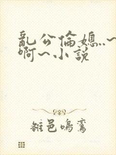 乱公伦媳..~啊~小说