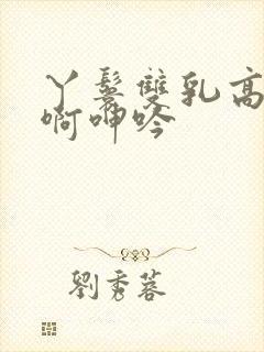 丫鬟双乳高耸嗯啊呻吟