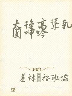 太后高耸乳峰浑圆呻吟