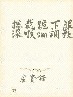 总裁跪下服侍含深喉sm调教视频封面