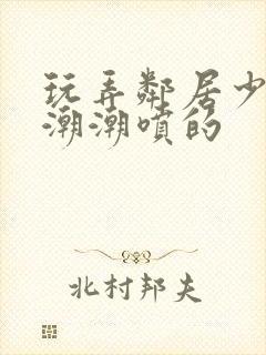 玩弄邻居少妇高潮潮喷的