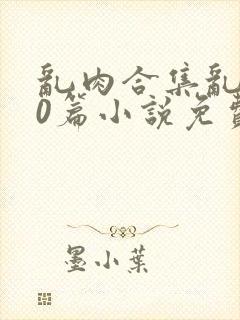 乱肉合集乱500篇小说免费阅读