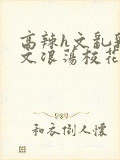 高辣h文乱乳h文浪荡校花