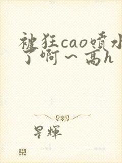 被狂cao喷水了啊～高h