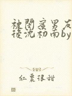 被闺蜜男友认错后沈初南by