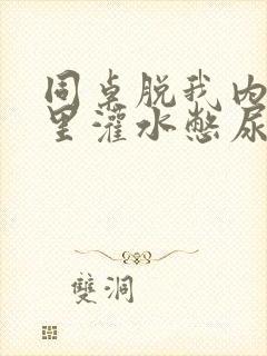 同桌脱我内裤往里灌水憋尿小说