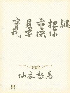 宝贝乖把腿张开我要操你