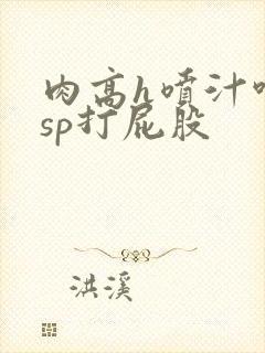 肉高h喷汁呻吟sp打屁股
