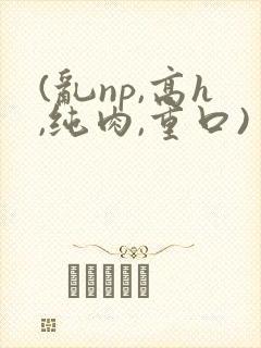 (乱np,高h,纯肉,重口)