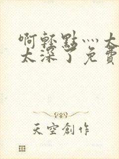 啊轻点灬太粗嗯太深了免费看