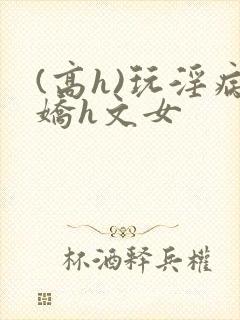 (高h)玩淫病娇h文女