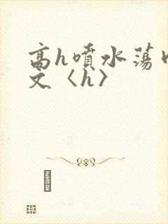 高h喷水荡肉欲文〈h〉