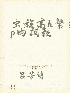 虫族高h繁交np肉调教