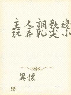 主人调教边c边玩弄乳尖小说