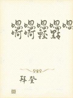 嗯嗯嗯嗯嗯嗯啊啊啊轻点