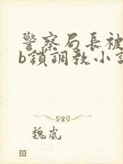 警察局长被戴cb锁调教小说