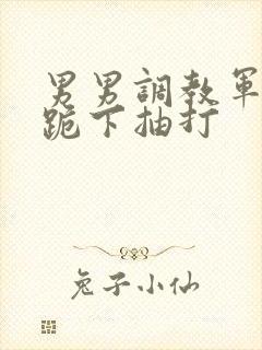 男男调教军警奴跪下抽打