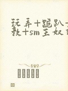 玩弄+跪趴+调教+sm主奴视频