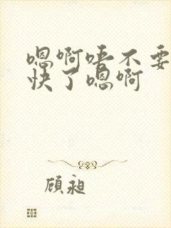 嗯啊唔不要了太快了嗯啊