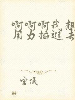 啊啊啊我想要你用力插进去