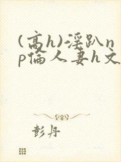 (高h)淫趴np伦人妻h文