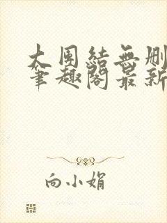 大团结无删减版笔趣阁最新章节更新