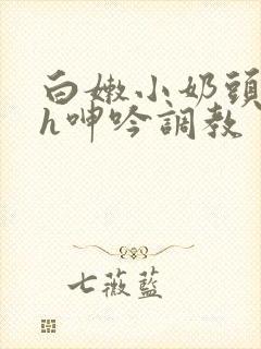 白嫩小奶头翘起h呻吟调教