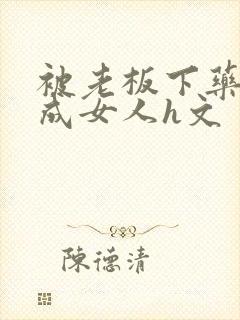 被老板下药变性成女人h文