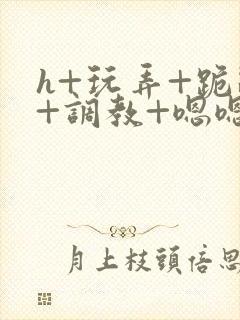 h+玩弄+跪趴+调教+嗯嗯男男