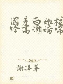 国产白嫩校花呻吟高潮娇喘