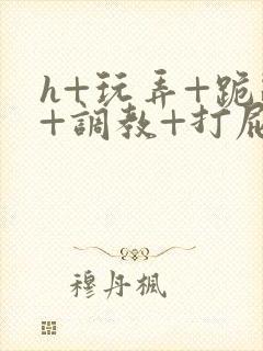 h+玩弄+跪趴+调教+打屁股