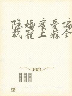 隐婚蜜爱偏执总裁宠上瘾全文免费